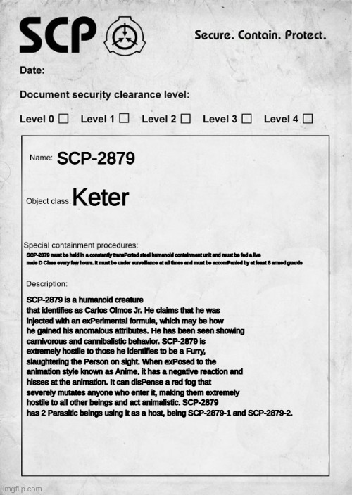 Hes an scp now | SCP-2879; Keter; SCP-2879 must be held in a constantly transPorted steel humanoid containment unit and must be fed a live male D Class every few hours. It must be under surveillance at all times and must be accomPanied by at least 8 armed guards; SCP-2879 is a humanoid creature that identifies as Carlos Olmos Jr. He claims that he was injected with an exPerimental formula, which may be how he gained his anomalous attributes. He has been seen showing carnivorous and cannibalistic behavior. SCP-2879 is extremely hostile to those he identifies to be a Furry, slaughtering the Person on sight. When exPosed to the animation style known as Anime, it has a negative reaction and hisses at the animation. It can disPense a red fog that severely mutates anyone who enter it, making them extremely hostile to all other beings and act animalistic. SCP-2879 has 2 Parasitic beings using it as a host, being SCP-2879-1 and SCP-2879-2. | image tagged in scp document | made w/ Imgflip meme maker
