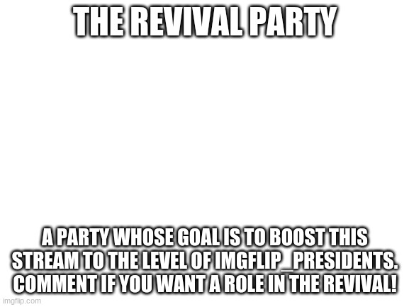 Blank White Template |  THE REVIVAL PARTY; A PARTY WHOSE GOAL IS TO BOOST THIS STREAM TO THE LEVEL OF IMGFLIP_PRESIDENTS. COMMENT IF YOU WANT A ROLE IN THE REVIVAL! | image tagged in blank white template | made w/ Imgflip meme maker
