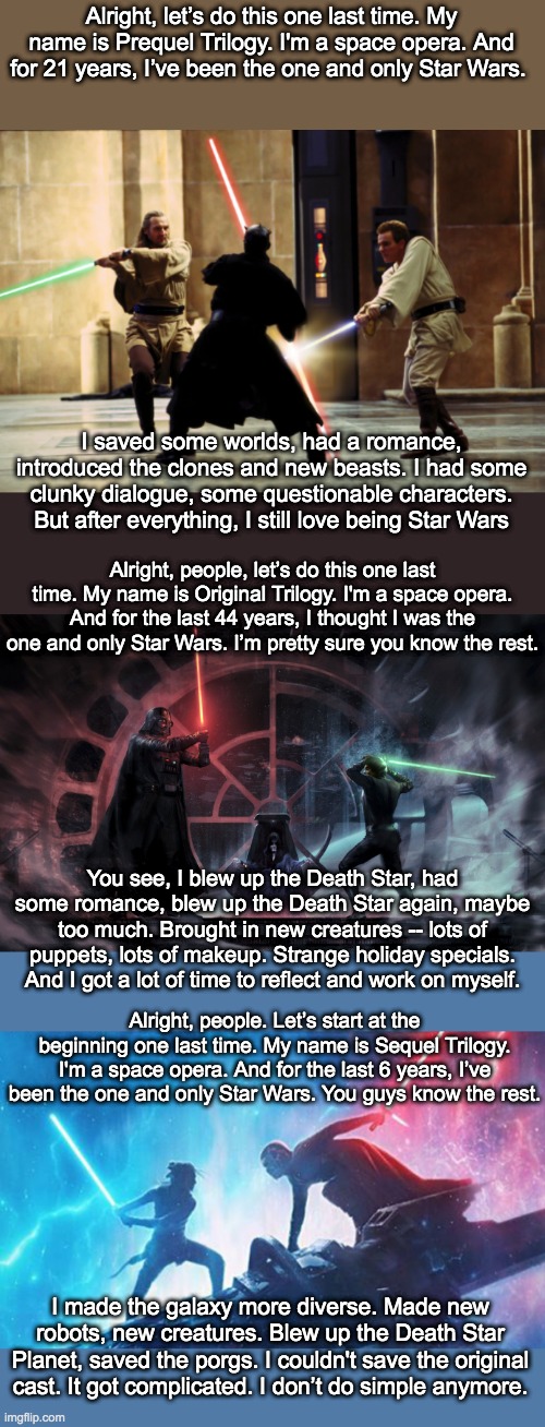 Into the Star Wars-Verse: corrected version . . . Alright, let's do this one last time | Alright, let’s do this one last time. My name is Prequel Trilogy. I'm a space opera. And for 21 years, I’ve been the one and only Star Wars. I saved some worlds, had a romance, introduced the clones and new beasts. I had some clunky dialogue, some questionable characters. But after everything, I still love being Star Wars; Alright, people, let’s do this one last time. My name is Original Trilogy. I'm a space opera. And for the last 44 years, I thought I was the one and only Star Wars. I’m pretty sure you know the rest. You see, I blew up the Death Star, had some romance, blew up the Death Star again, maybe too much. Brought in new creatures -- lots of puppets, lots of makeup. Strange holiday specials. And I got a lot of time to reflect and work on myself. Alright, people. Let’s start at the beginning one last time. My name is Sequel Trilogy. I'm a space opera. And for the last 6 years, I’ve been the one and only Star Wars. You guys know the rest. I made the galaxy more diverse. Made new robots, new creatures. Blew up the Death Star Planet, saved the porgs. I couldn't save the original cast. It got complicated. I don’t do simple anymore. | image tagged in star wars,spider-man,spiderman,trilogy,multiverse | made w/ Imgflip meme maker