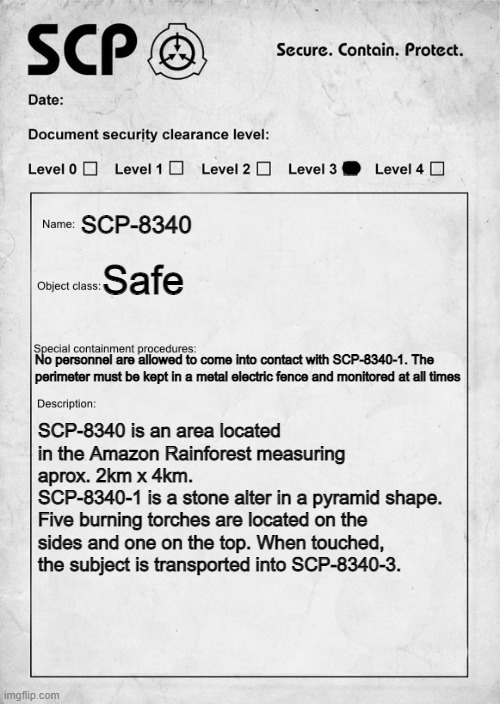 SCP-8340: "Forest horror" (P1) | SCP-8340; Safe; No personnel are allowed to come into contact with SCP-8340-1. The perimeter must be kept in a metal electric fence and monitored at all times; SCP-8340 is an area located in the Amazon Rainforest measuring aprox. 2km x 4km. 
SCP-8340-1 is a stone alter in a pyramid shape. 
Five burning torches are located on the sides and one on the top. When touched, the subject is transported into SCP-8340-3. | image tagged in scp document | made w/ Imgflip meme maker