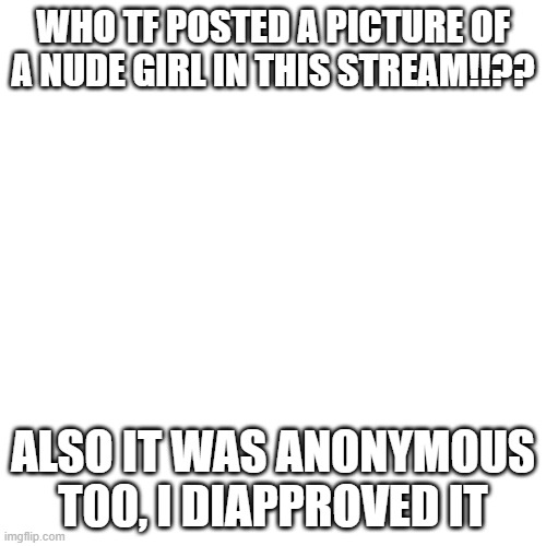 who did this??? | WHO TF POSTED A PICTURE OF A NUDE GIRL IN THIS STREAM!!?? ALSO IT WAS ANONYMOUS T00, I DIAPPROVED IT | image tagged in memes,blank transparent square | made w/ Imgflip meme maker