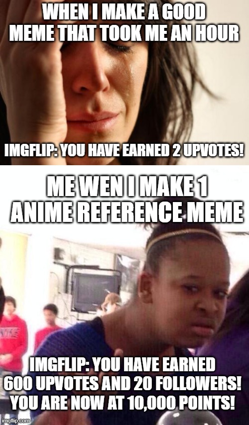 idk if this is a repost but it is true | WHEN I MAKE A GOOD MEME THAT TOOK ME AN HOUR; IMGFLIP: YOU HAVE EARNED 2 UPVOTES! ME WEN I MAKE 1 ANIME REFERENCE MEME; IMGFLIP: YOU HAVE EARNED 600 UPVOTES AND 20 FOLLOWERS! YOU ARE NOW AT 10,000 POINTS! | image tagged in memes,first world problems,black girl wat,truth,funny,xd | made w/ Imgflip meme maker