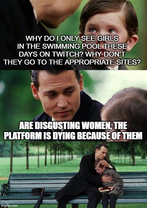 how I feel right now | WHY DO I ONLY SEE GIRLS IN THE SWIMMING POOL THESE DAYS ON TWITCH? WHY DON’T THEY GO TO THE APPROPRIATE SITES? ARE DISGUSTING WOMEN, THE PLATFORM IS DYING BECAUSE OF THEM | image tagged in memes,finding neverland | made w/ Imgflip meme maker