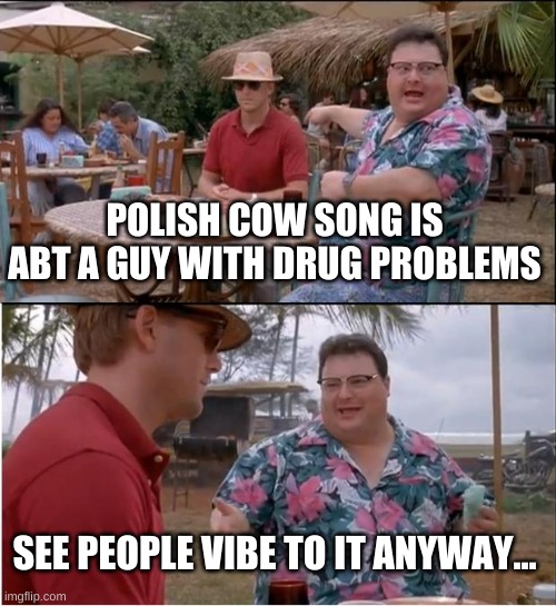 See Nobody Cares | POLISH COW SONG IS ABT A GUY WITH DRUG PROBLEMS; SEE PEOPLE VIBE TO IT ANYWAY... | image tagged in memes,see nobody cares | made w/ Imgflip meme maker