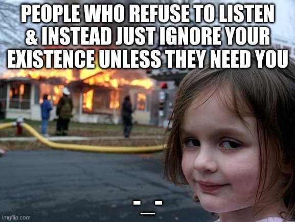 bruh |  PEOPLE WHO REFUSE TO LISTEN & INSTEAD JUST IGNORE YOUR EXISTENCE UNLESS THEY NEED YOU; -_- | image tagged in memes,disaster girl | made w/ Imgflip meme maker