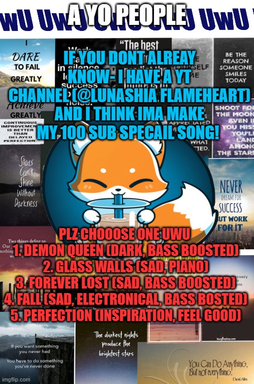 IF YOU DONT ALREAY KNOW- I HAVE A YT CHANNEL (@LUNASHIA FLAMEHEART) AND I THINK IMA MAKE MY 100 SUB SPECAIL SONG! A YO PEOPLE; PLZ CHOOOSE ONE UWU

 1. DEMON QUEEN (DARK, BASS BOOSTED)
 2. GLASS WALLS (SAD, PIANO)
 3. FOREVER LOST (SAD, BASS BOOSTED)
 4. FALL (SAD, ELECTRONICAL, BASS BOSTED)
 5. PERFECTION (INSPIRATION, FEEL GOOD) | made w/ Imgflip meme maker