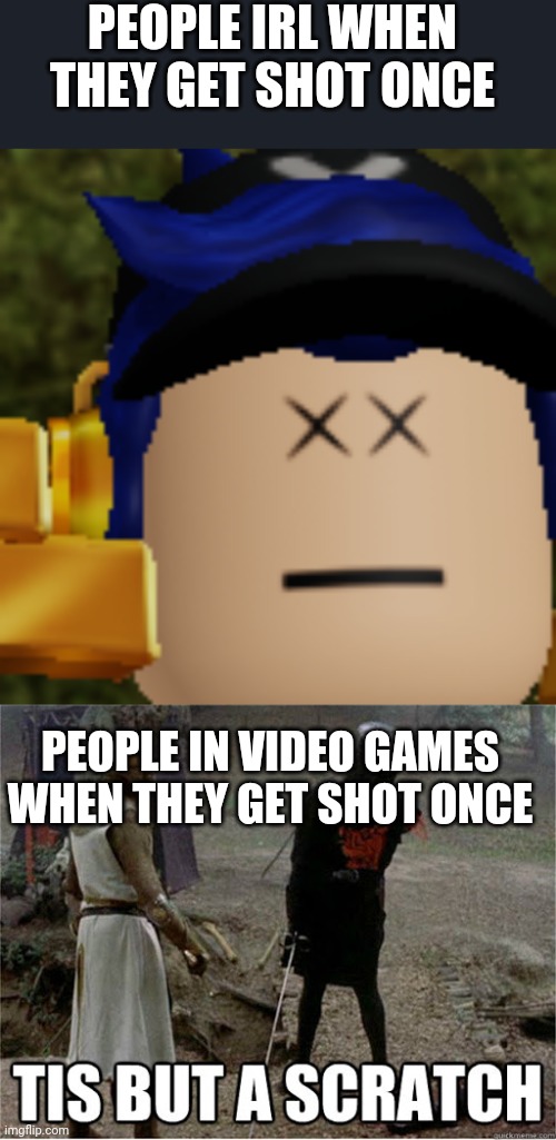 Couldn't find a tis but a scratch with Arial font or a decent dead meme. (Yes, I'm running out of title ideas) | PEOPLE IRL WHEN THEY GET SHOT ONCE; PEOPLE IN VIDEO GAMES WHEN THEY GET SHOT ONCE | image tagged in i am dead,tis but a scratch,real life,video games | made w/ Imgflip meme maker