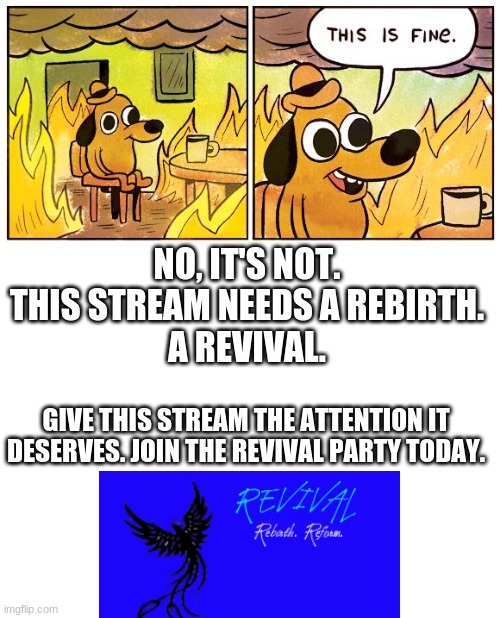 NO, IT'S NOT.
THIS STREAM NEEDS A REBIRTH.
A REVIVAL. GIVE THIS STREAM THE ATTENTION IT DESERVES. JOIN THE REVIVAL PARTY TODAY. | image tagged in memes,this is fine,blank white template | made w/ Imgflip meme maker