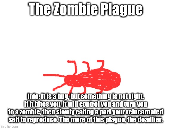 The Zombie Plague. |  The Zombie Plague; Info: It is a bug, but something is not right. If it bites you, it will control you and turn you to a zombie, then slowly eating a part your reincarnated self to reproduce. The more of this plague, the deadlier. | image tagged in blank white template | made w/ Imgflip meme maker