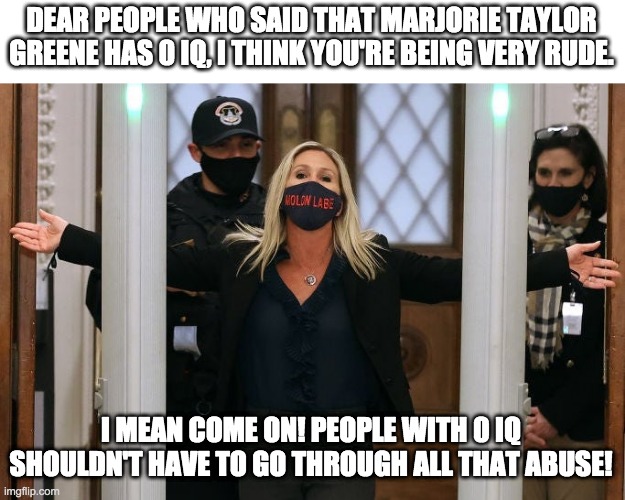 Politics | DEAR PEOPLE WHO SAID THAT MARJORIE TAYLOR GREENE HAS 0 IQ, I THINK YOU'RE BEING VERY RUDE. I MEAN COME ON! PEOPLE WITH 0 IQ SHOULDN'T HAVE TO GO THROUGH ALL THAT ABUSE! | image tagged in marjorie taylor greene | made w/ Imgflip meme maker