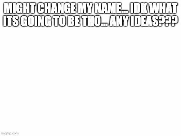 . | MIGHT CHANGE MY NAME... IDK WHAT ITS GOING TO BE THO... ANY IDEAS??? | image tagged in blank white template | made w/ Imgflip meme maker