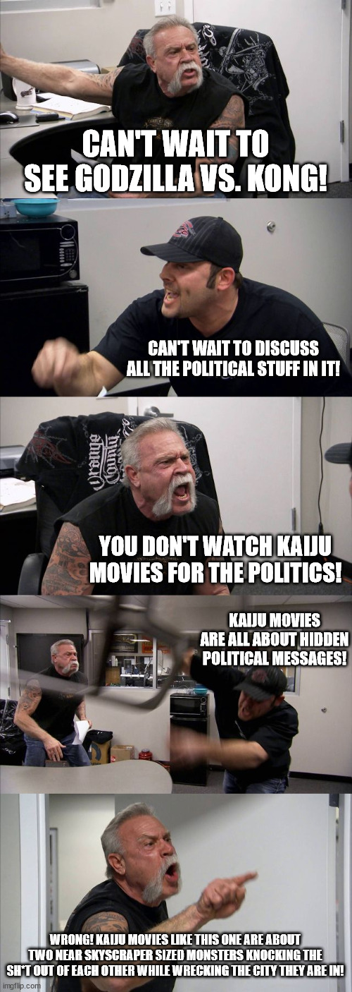 Saying you watch Kaiju Movies for the political message is like reading Playboy just for the articles. | CAN'T WAIT TO SEE GODZILLA VS. KONG! CAN'T WAIT TO DISCUSS ALL THE POLITICAL STUFF IN IT! YOU DON'T WATCH KAIJU MOVIES FOR THE POLITICS! KAIJU MOVIES ARE ALL ABOUT HIDDEN POLITICAL MESSAGES! WRONG! KAIJU MOVIES LIKE THIS ONE ARE ABOUT TWO NEAR SKYSCRAPER SIZED MONSTERS KNOCKING THE SH*T OUT OF EACH OTHER WHILE WRECKING THE CITY THEY ARE IN! | image tagged in memes,american chopper argument,godzilla vs kong | made w/ Imgflip meme maker