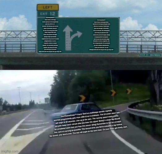 The FitnessGram™ Pacer Test is a multistage aerobic capacity test that progressively gets more difficult as it continues. The 20 | The FitnessGram™ Pacer Test is a multistage aerobic capacity test that progressively gets more difficult as it continues. The 20 meter pacer test will begin in 30 seconds. Line up at the start. The running speed starts slowly, but gets faster each minute after you hear this signal. [beep] A single lap should be completed each time you hear this sound. [ding] Remember to run in a straight line, and run as long as possible. The second time you fail to complete a lap before the sound, your test is over. The test will begin on the word start. On your mark, get ready, start. The FitnessGram™ Pacer Test is a multistage aerobic capacity test that progressively gets more difficult as it continues. The 20 meter pacer test will begin in 30 seconds. Line up at the start. The running speed starts slowly, but gets faster each minute after you hear this signal. [beep] A single lap should be completed each time you hear this sound. [ding] Remember to run in a straight line, and run as long as possible. The second time you fail to complete a lap before the sound, your test is over. The test will begin on the word start. On your mark, get ready, start. The FitnessGram™ Pacer Test is a multistage aerobic capacity test that progressively gets more difficult as it continues. The 20 meter pacer test will begin in 30 seconds. Line up at the start. The running speed starts slowly, but gets faster each minute after you hear this signal. [beep] A single lap should be completed each time you hear this sound. [ding] Remember to run in a straight line, and run as long as possible. The second time you fail to complete a lap before the sound, your test is over. The test will begin on the word start. On your mark, get ready, start. | image tagged in memes,left exit 12 off ramp | made w/ Imgflip meme maker