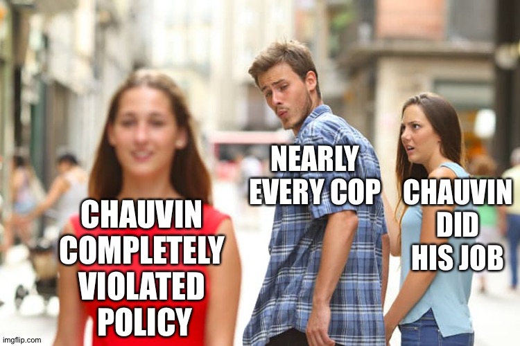 Completely violated policy | NEARLY
EVERY COP; CHAUVIN DID HIS JOB; CHAUVIN 
COMPLETELY 
VIOLATED 
POLICY | image tagged in memes,distracted boyfriend | made w/ Imgflip meme maker