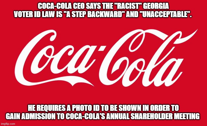 Coca-Cola CEO says the "racist" Georgia voter ID law is "a step backward" and "unacceptable". | COCA-COLA CEO SAYS THE "RACIST" GEORGIA VOTER ID LAW IS "A STEP BACKWARD" AND "UNACCEPTABLE". HE REQUIRES A PHOTO ID TO BE SHOWN IN ORDER TO GAIN ADMISSION TO COCA-COLA'S ANNUAL SHAREHOLDER MEETING | image tagged in coca cola,coke | made w/ Imgflip meme maker