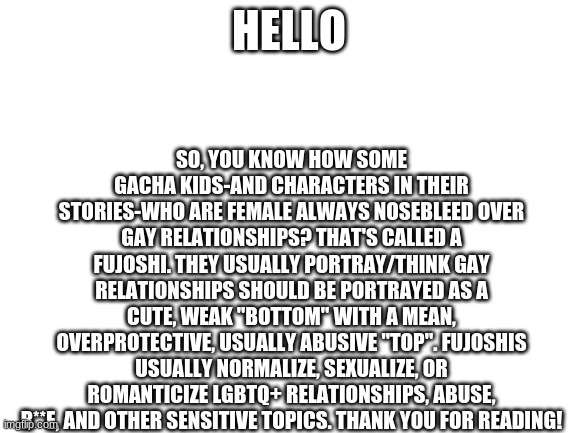 Blank White Template | SO, YOU KNOW HOW SOME GACHA KIDS-AND CHARACTERS IN THEIR STORIES-WHO ARE FEMALE ALWAYS NOSEBLEED OVER GAY RELATIONSHIPS? THAT'S CALLED A FUJOSHI. THEY USUALLY PORTRAY/THINK GAY RELATIONSHIPS SHOULD BE PORTRAYED AS A CUTE, WEAK "BOTTOM" WITH A MEAN, OVERPROTECTIVE, USUALLY ABUSIVE "TOP". FUJOSHIS USUALLY NORMALIZE, SEXUALIZE, OR ROMANTICIZE LGBTQ+ RELATIONSHIPS, ABUSE, R**E, AND OTHER SENSITIVE TOPICS. THANK YOU FOR READING! HELLO | image tagged in blank white template | made w/ Imgflip meme maker