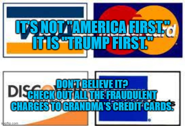 Over a Hundred Million Reasons To Dump Him. | IT'S NOT "AMERICA FIRST."
IT IS "TRUMP FIRST."; DON'T BELIEVE IT?
CHECK OUT ALL THE FRAUDULENT CHARGES TO GRANDMA'S CREDIT CARDS. | image tagged in politics | made w/ Imgflip meme maker