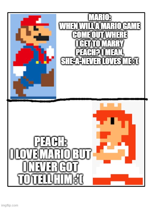 Heartbroken characters | MARIO:
WHEN WILL A MARIO GAME COME OUT WHERE I GET TO MARRY PEACH? I MEAN, SHE-A-NEVER LOVES ME :'(; PEACH:
I LOVE MARIO BUT I NEVER GOT TO TELL HIM :'( | image tagged in blank template | made w/ Imgflip meme maker