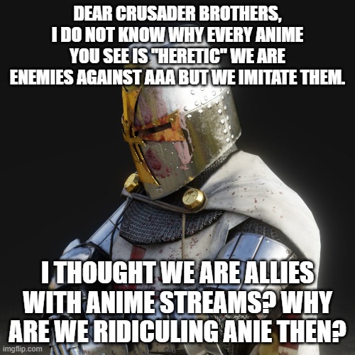Dont ban me, but please forgive me. The anti-anime content is just too large. | DEAR CRUSADER BROTHERS, I DO NOT KNOW WHY EVERY ANIME YOU SEE IS "HERETIC" WE ARE ENEMIES AGAINST AAA BUT WE IMITATE THEM. I THOUGHT WE ARE ALLIES WITH ANIME STREAMS? WHY ARE WE RIDICULING ANIE THEN? | image tagged in paladin | made w/ Imgflip meme maker