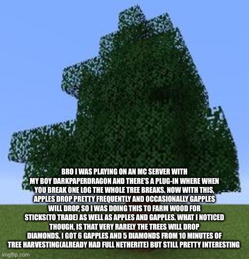 I don’t know why I decided to say this but yes | BRO I WAS PLAYING ON AN MC SERVER WITH MY BOY DARKPAPERDRAGON AND THERE’S A PLUG-IN WHERE WHEN YOU BREAK ONE LOG THE WHOLE TREE BREAKS. NOW WITH THIS, APPLES DROP PRETTY FREQUENTLY AND OCCASIONALLY GAPPLES WILL DROP, SO I WAS DOING THIS TO FARM WOOD FOR STICKS(TO TRADE) AS WELL AS APPLES AND GAPPLES. WHAT I NOTICED THOUGH, IS THAT VERY RARELY THE TREES WILL DROP DIAMONDS. I GOT 6 GAPPLES AND 5 DIAMONDS FROM 10 MINUTES OF TREE HARVESTING(ALREADY HAD FULL NETHERITE) BUT STILL PRETTY INTERESTING | image tagged in minecraft tree | made w/ Imgflip meme maker
