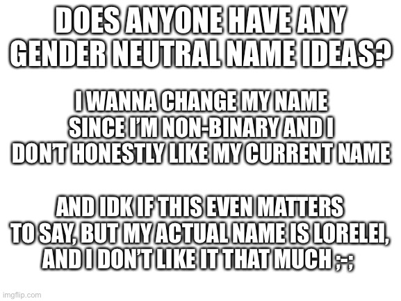 Any ideas? | DOES ANYONE HAVE ANY GENDER NEUTRAL NAME IDEAS? I WANNA CHANGE MY NAME SINCE I’M NON-BINARY AND I DON’T HONESTLY LIKE MY CURRENT NAME; AND IDK IF THIS EVEN MATTERS TO SAY, BUT MY ACTUAL NAME IS LORELEI, AND I DON’T LIKE IT THAT MUCH ;-; | image tagged in blank white template | made w/ Imgflip meme maker