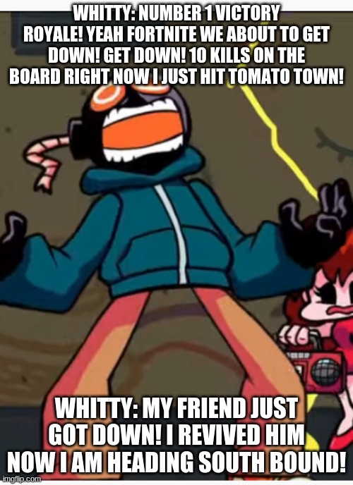 whitty wants to Jug Jug | WHITTY: NUMBER 1 VICTORY ROYALE! YEAH FORTNITE WE ABOUT TO GET DOWN! GET DOWN! 10 KILLS ON THE BOARD RIGHT NOW I JUST HIT TOMATO TOWN! WHITTY: MY FRIEND JUST GOT DOWN! I REVIVED HIM NOW I AM HEADING SOUTH BOUND! | image tagged in whitty whitmore scream | made w/ Imgflip meme maker