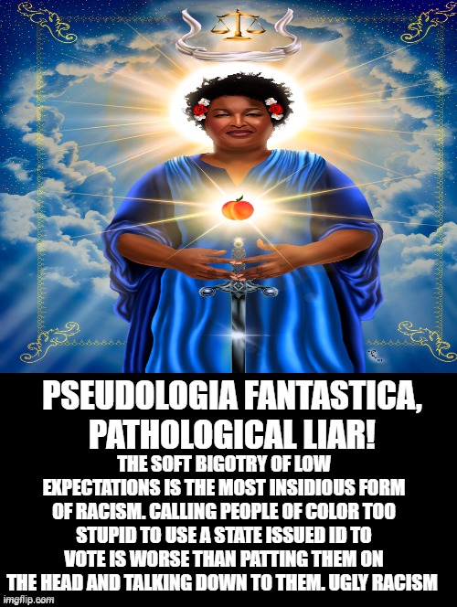 Pathological Liar | PSEUDOLOGIA FANTASTICA, PATHOLOGICAL LIAR! THE SOFT BIGOTRY OF LOW EXPECTATIONS IS THE MOST INSIDIOUS FORM OF RACISM. CALLING PEOPLE OF COLOR TOO STUPID TO USE A STATE ISSUED ID TO VOTE IS WORSE THAN PATTING THEM ON THE HEAD AND TALKING DOWN TO THEM. UGLY RACISM | image tagged in morons,idiots,racist,stupid liberals | made w/ Imgflip meme maker