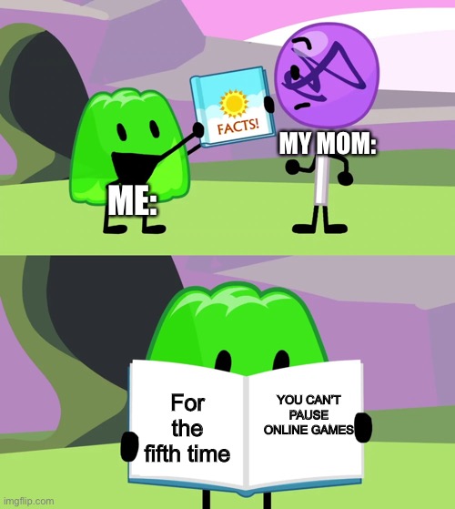 YOU CAN’T PAUSE ONLINE GAMES | MY MOM:; ME:; YOU CAN’T PAUSE ONLINE GAMES; For the fifth time | image tagged in gelatin's book of facts | made w/ Imgflip meme maker