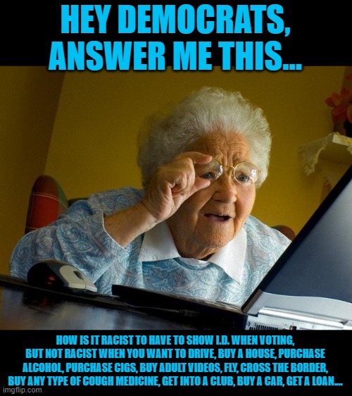 The answer is it isn't racist and is only being brought up by the left to fix future elections. | HEY DEMOCRATS, ANSWER ME THIS... HOW IS IT RACIST TO HAVE TO SHOW I.D. WHEN VOTING, BUT NOT RACIST WHEN YOU WANT TO DRIVE, BUY A HOUSE, PURCHASE ALCOHOL, PURCHASE CIGS, BUY ADULT VIDEOS, FLY, CROSS THE BORDER, BUY ANY TYPE OF COUGH MEDICINE, GET INTO A CLUB, BUY A CAR, GET A LOAN.... | image tagged in memes,grandma finds the internet | made w/ Imgflip meme maker