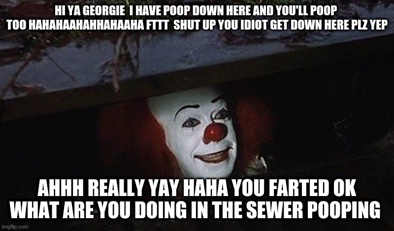 Pennywise Hey Kid | HI YA GEORGIE  I HAVE POOP DOWN HERE AND YOU'LL POOP  TOO HAHAHAAHAHHAHAAHA FTTT  SHUT UP YOU IDIOT GET DOWN HERE PLZ YEP; AHHH REALLY YAY HAHA YOU FARTED OK WHAT ARE YOU DOING IN THE SEWER POOPING | image tagged in pennywise hey kid | made w/ Imgflip meme maker