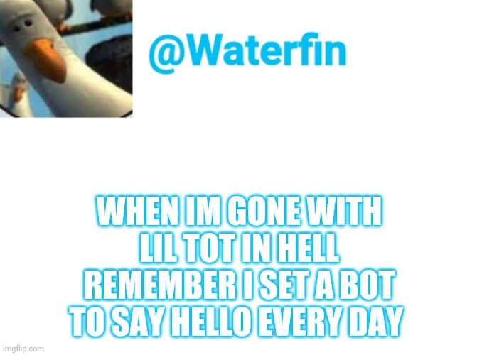Waterfin Template | WHEN IM GONE WITH LIL TOT IN HELL REMEMBER I SET A BOT TO SAY HELLO EVERY DAY | image tagged in waterfin template | made w/ Imgflip meme maker