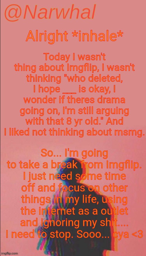 And no I'm not deleting lol. | Today I wasn't thing about Imgflip, I wasn't thinking "who deleted, I hope ___ is okay, I wonder if theres drama going on, I'm still arguing with that 8 yr old." And I liked not thinking about msmg. Alright *inhale*; So... I'm going to take a break from Imgflip. I just need some time off and focus on other things in my life, using the internet as a outlet and ignoring my shit.... I need to stop. Sooo... cya <3 | image tagged in narwhal's kanye west announcement temp | made w/ Imgflip meme maker