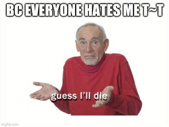 Guess ill die | BC EVERYONE HATES ME T~T | image tagged in guess ill die | made w/ Imgflip meme maker