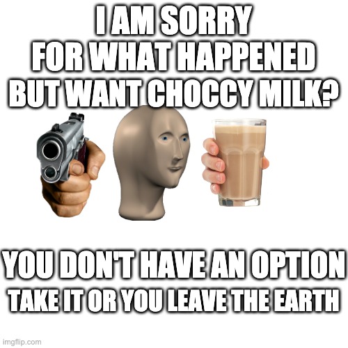 Blank Transparent Square Meme | I AM SORRY FOR WHAT HAPPENED BUT WANT CHOCCY MILK? YOU DON'T HAVE AN OPTION TAKE IT OR YOU LEAVE THE EARTH | image tagged in memes,blank transparent square | made w/ Imgflip meme maker