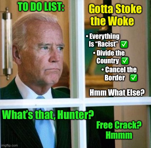 It’s His Bizarro World, we’re just a part of it    •    <neverwoke> | TO DO LIST:; Gotta Stoke
 the Woke; • Everything    
     Is “Racist”  ✅; • Divide the
      Country  ✅; • Cancel the
   Border    ✅; Hmm What Else? What’s that, Hunter? Free Crack?
Hmmm | image tagged in sad joe biden,sniffer in chief,biden hates america,democrats,hunter,one world govt | made w/ Imgflip meme maker