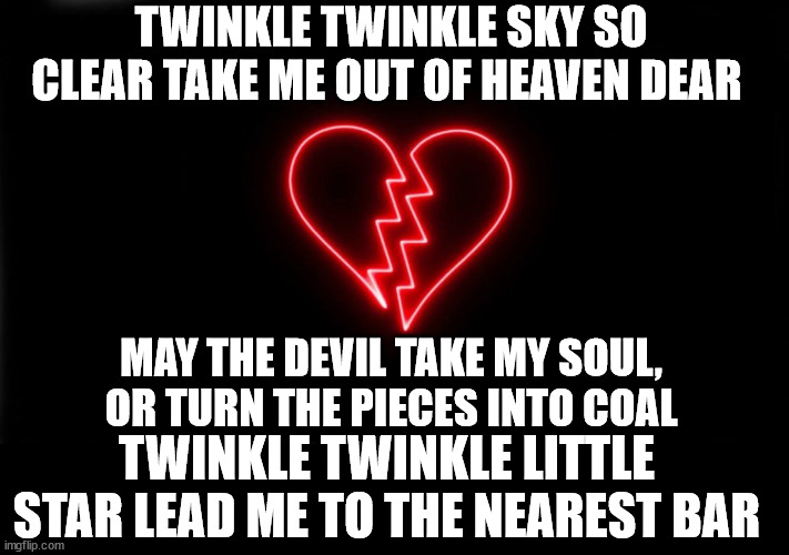 ... | TWINKLE TWINKLE SKY SO CLEAR TAKE ME OUT OF HEAVEN DEAR; MAY THE DEVIL TAKE MY SOUL, OR TURN THE PIECES INTO COAL; TWINKLE TWINKLE LITTLE STAR LEAD ME TO THE NEAREST BAR | made w/ Imgflip meme maker