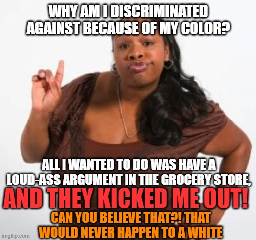sassy black woman | WHY AM I DISCRIMINATED AGAINST BECAUSE OF MY COLOR? ALL I WANTED TO DO WAS HAVE A LOUD-ASS ARGUMENT IN THE GROCERY STORE, AND THEY KICKED ME | image tagged in sassy black woman | made w/ Imgflip meme maker