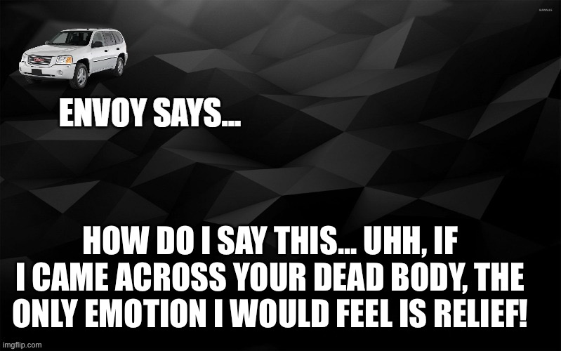 Anyway how my boiz done been doing | HOW DO I SAY THIS... UHH, IF I CAME ACROSS YOUR DEAD BODY, THE ONLY EMOTION I WOULD FEEL IS RELIEF! | image tagged in envoy says | made w/ Imgflip meme maker