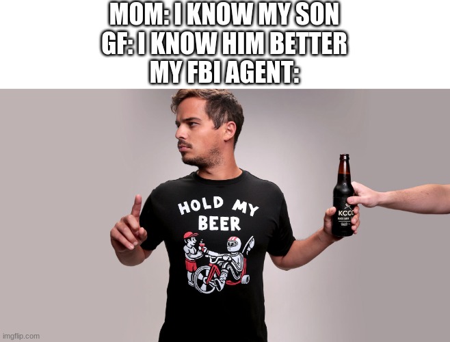 Hold my beer | MOM: I KNOW MY SON
GF: I KNOW HIM BETTER
MY FBI AGENT: | image tagged in hold my beer | made w/ Imgflip meme maker