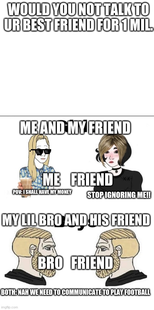 ghjk | WOULD YOU NOT TALK TO UR BEST FRIEND FOR 1 MIL. ME AND MY FRIEND; ME    FRIEND; POV: I SHALL HAVE MY MONEY; STOP IGNORING ME!! MY LIL BRO AND HIS FRIEND; BRO   FRIEND; BOTH: NAH WE NEED TO COMMUNICATE TO PLAY FOOTBALL | image tagged in blank white template,girls and boys conversation,idk | made w/ Imgflip meme maker