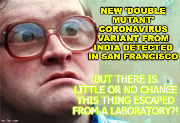 'Double Mutant' Coronavirus Variant Detected in San Francisco; But there's no chance this thing escaped from a lab? | NEW 'DOUBLE MUTANT' CORONAVIRUS VARIANT FROM INDIA DETECTED IN SAN FRANCISCO; BUT THERE IS LITTLE OR NO CHANCE THIS THING ESCAPED FROM A LABORATORY?! | image tagged in wtf | made w/ Imgflip meme maker