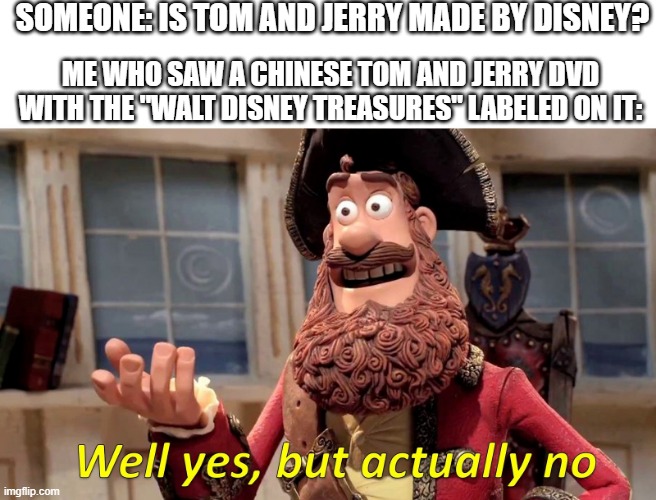 Walt Disney's Tom and Jerry | SOMEONE: IS TOM AND JERRY MADE BY DISNEY? ME WHO SAW A CHINESE TOM AND JERRY DVD WITH THE "WALT DISNEY TREASURES" LABELED ON IT: | image tagged in well yes but actually no,tom and jerry,disney,dvd,pirate | made w/ Imgflip meme maker