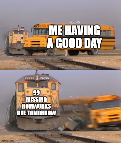A train hitting a school bus | ME HAVING A GOOD DAY; 99 MISSING HOMWORKS DUE TOMORROW | image tagged in a train hitting a school bus | made w/ Imgflip meme maker