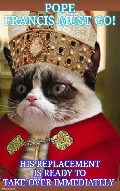 Pope Grumpus I | POPE FRANCIS MUST GO! HIS REPLACEMENT IS READY TO TAKE-OVER IMMEDIATELY | image tagged in pope francis,sucks,grumpy cat,rules | made w/ Imgflip meme maker