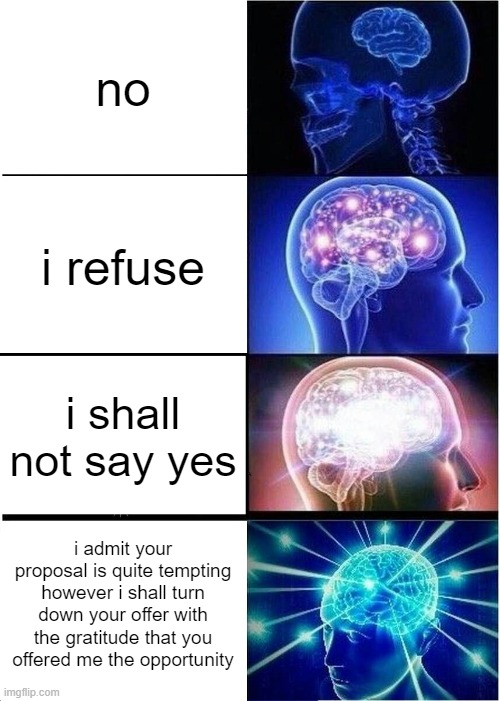 i'm saying this every time someone asks me a question | no; i refuse; i shall not say yes; i admit your proposal is quite tempting however i shall turn down your offer with the gratitude that you offered me the opportunity | image tagged in memes,expanding brain | made w/ Imgflip meme maker