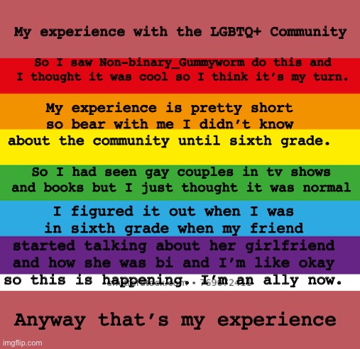 As you can tell I’m a follower not a leader | My experience with the LGBTQ+ Community; So I saw Non-binary_Gummyworm do this and I thought it was cool so I think it’s my turn. My experience is pretty short so bear with me I didn’t know about the community until sixth grade. So I had seen gay couples in tv shows and books but I just thought it was normal; I figured it out when I was in sixth grade when my friend started talking about her girlfriend and how she was bi and I’m like okay so this is happening. I’m an ally now. Anyway that’s my experience | image tagged in lgbtqp | made w/ Imgflip meme maker