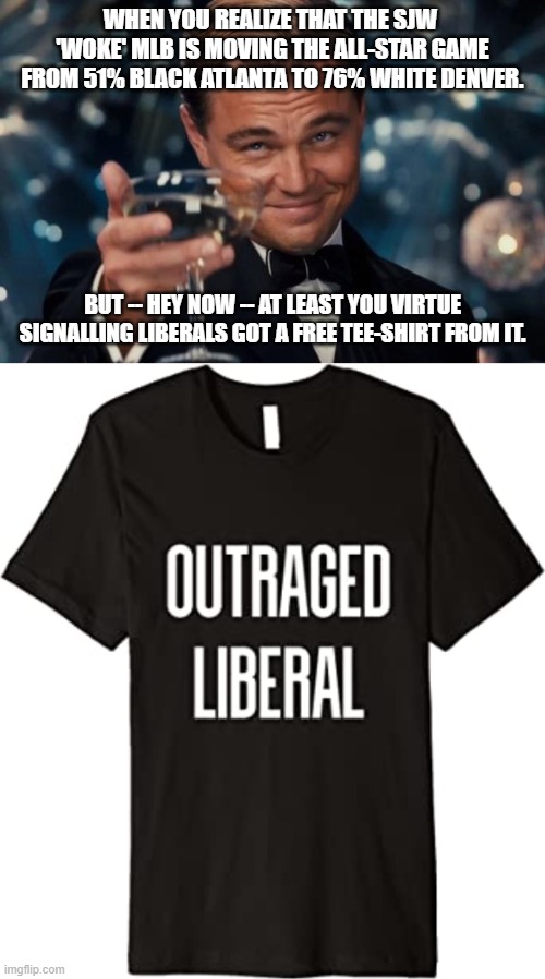 Leftist virtue signaling is apparently its own reward. | WHEN YOU REALIZE THAT THE SJW  'WOKE' MLB IS MOVING THE ALL-STAR GAME FROM 51% BLACK ATLANTA TO 76% WHITE DENVER. BUT -- HEY NOW -- AT LEAST YOU VIRTUE SIGNALLING LIBERALS GOT A FREE TEE-SHIRT FROM IT. | image tagged in memes,leonardo dicaprio cheers | made w/ Imgflip meme maker