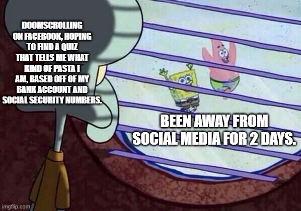 Social media | DOOMSCROLLING ON FACEBOOK, HOPING TO FIND A QUIZ THAT TELLS ME WHAT KIND OF PASTA I AM, BASED OFF OF MY BANK ACCOUNT AND SOCIAL SECURITY NUMBERS. BEEN AWAY FROM SOCIAL MEDIA FOR 2 DAYS. | image tagged in squidward window | made w/ Imgflip meme maker