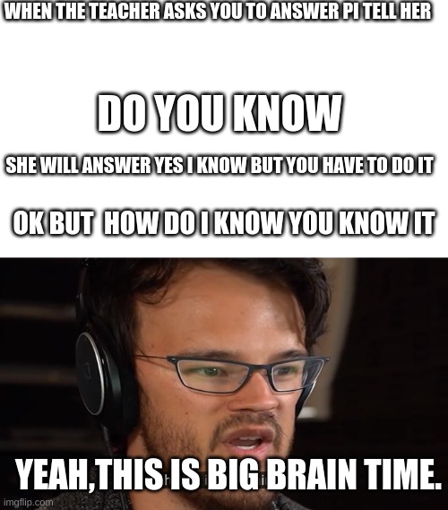 BIG BRAIN | WHEN THE TEACHER ASKS YOU TO ANSWER PI TELL HER; DO YOU KNOW; SHE WILL ANSWER YES I KNOW BUT YOU HAVE TO DO IT; OK BUT  HOW DO I KNOW YOU KNOW IT; YEAH,THIS IS BIG BRAIN TIME. | image tagged in yeah this is big brain time,pi,meme,funny | made w/ Imgflip meme maker