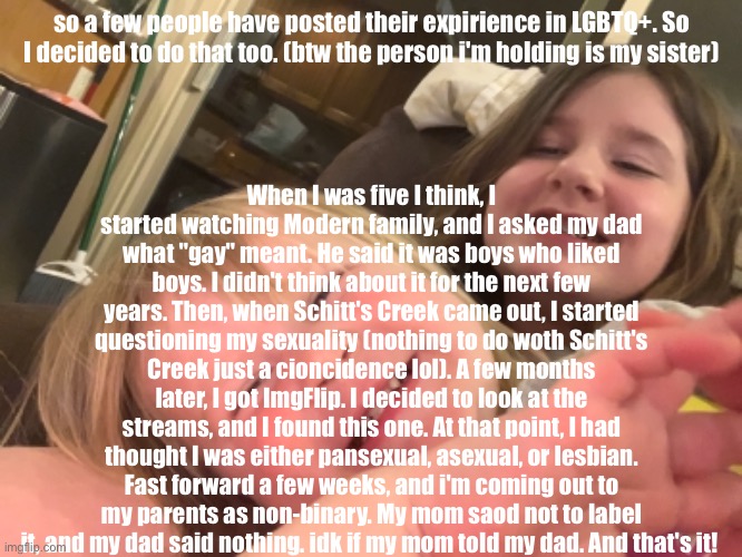 just so you know that's my sister i'm not a pedo that dates toddlers | When I was five I think, I started watching Modern family, and I asked my dad what "gay" meant. He said it was boys who liked boys. I didn't think about it for the next few years. Then, when Schitt's Creek came out, I started questioning my sexuality (nothing to do woth Schitt's Creek just a cioncidence lol). A few months later, I got ImgFlip. I decided to look at the streams, and I found this one. At that point, I had thought I was either pansexual, asexual, or lesbian. Fast forward a few weeks, and i'm coming out to my parents as non-binary. My mom saod not to label it, and my dad said nothing. idk if my mom told my dad. And that's it! so a few people have posted their expirience in LGBTQ+. So I decided to do that too. (btw the person i'm holding is my sister) | image tagged in lgbtq | made w/ Imgflip meme maker